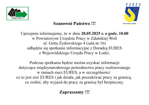 Szanowni Państwo !!! Uprzejmie informujemy, że w dniu 20.05.2025 r. o godz. 10.00 w Powiatowym Urzędzie Pracy w Zduńskiej Woli ul. Getta Żydowskiego 4 (sala nr 16) odbędzie się spotkanie informacyjne z Doradcą EURES z Wojewódzkiego Urzędu Pracy w Łodzi. Podczas spotkania będzie można uzyskać informacje dotyczące międzynarodowego pośrednictwa pracy realizowanego  w ramach sieci EURES, a w szczególności:  co to jest sieć EURES i jak działa, jak poszukiwać pracy za granicą, co zrobić, aby wyjazd do pracy za granicę był bezpieczny. Zapraszamy !!!